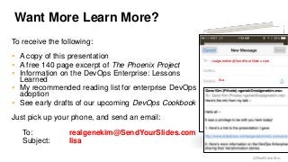 @RealGeneKim 
Want More Learn More? 
To receive the following: 
 A copy of this presentation 
 A free 140 page excerpt of The Phoenix Project 
 Information on the DevOps Enterprise: Lessons 
Learned 
 My recommended reading list for enterprise DevOps 
adoption 
 See early drafts of our upcoming DevOps Cookbook 
Just pick up your phone, and send an email: 
To: realgenekim@SendYourSlides.com 
Subject: lisa 
realgenekim@SendYourSlides.com 
lisa 
 