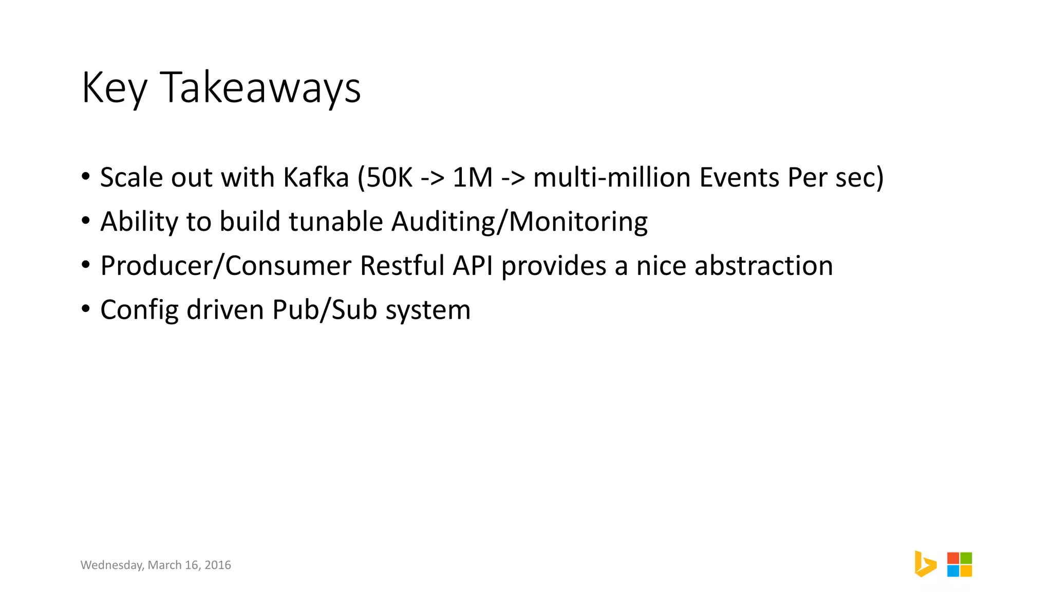 Key Takeaways
• Scale out with Kafka (50K -> 1M -> multi-million Events Per sec)
• Ability to build tunable Auditing/Monitoring
• Producer/Consumer Restful API provides a nice abstraction
• Config driven Pub/Sub system
Wednesday, March 16, 2016
 