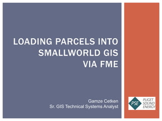 LOADING PARCELS INTO
SMALLWORLD GIS
VIA FME
Gamze Cetken
Sr. GIS Technical Systems Analyst
 