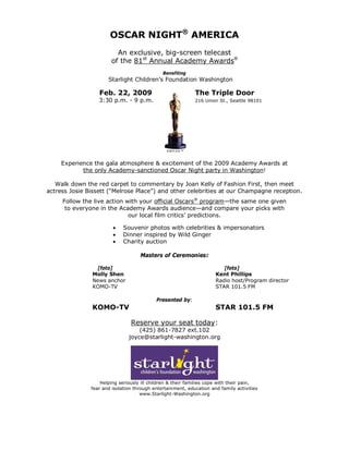 OSCAR NIGHT® AMERICA
                         An exclusive, big-screen telecast
                       of the 81st Annual Academy Awards®
                                              Benefiting
                      Starlight Children’s Foundation Washington

                  Feb. 22, 2009                               The Triple Door
                  3:30 p.m. - 9 p.m.                          216 Union St., Seattle 98101




                                                A.M.P.A.S.™



     Experience the gala atmosphere & excitement of the 2009 Academy Awards at
            the only Academy-sanctioned Oscar Night party in Washington!

   Walk down the red carpet to commentary by Joan Kelly of Fashion First, then meet
actress Josie Bissett (“Melrose Place”) and other celebrities at our Champagne reception.
     Follow the live action with your official Oscars® program—the same one given
      to everyone in the Academy Awards audience—and compare your picks with
                             our local film critics’ predictions.

                            Souvenir photos with celebrities & impersonators
                            Dinner inspired by Wild Ginger
                            Charity auction

                                    Masters of Ceremonies:

                [foto]                                                   [foto]
               Molly Shen                                             Kent Phillips
               News anchor                                            Radio host/Program director
               KOMO-TV                                                STAR 101.5 FM

                                           Presented by:
               KOMO-TV                                                STAR 101.5 FM

                                Reserve your seat today:
                                   (425) 861-7827 ext.102
                               joyce@starlight-washington.org




                   Helping seriously ill children & their families cope with their pain,
               fear and isolation through entertainment, education and family activities
                                     www.Starlight-Washington.org
 