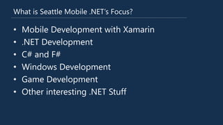 What is Seattle Mobile .NET’s Focus?
• Mobile Development with Xamarin
• .NET Development
• C# and F#
• Windows Development
• Game Development
• Other interesting .NET Stuff
 