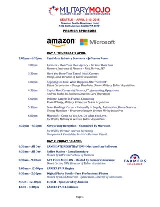 Page 1
SEATTLE – APRIL 9-10, 2015
Sheraton Seattle Downtown Hotel
1400 Sixth Avenue, Seattle WA 98101
PREMIER SPONSORS
DAY 1: THURSDAY 9 APRIL
3:00pm – 6:30pm Candidate Industry Seminars – Jefferson Room
3:00pm Farmers – Own Your Own Agency – Be Your Own Boss
Farmers Insurance & Finance – Rick Shriver, SVP
3:30pm Have You Done Your Taxes? Intuit Careers
Philip Dana, Director of Talent Acquisition
4:00pm Applying On-Line: What Happens After “SUBMIT”
Eaton Corporation – George Bernloehr, Senior Military Talent Acquisition
4:30pm Capital One: Careers in Finance, IT, Accounting, Operations
Andrew Blake, Sr. Business Director, Card Operations
5:00pm Deloitte: Careers in Federal Consulting
Kevin Whirity, Military & Veteran Talent Acquisition
5:30pm Sears Holdings: Careers Nationally in Supply, Automotive, Home Services
George Hamilton – Program Manager Veteran Hiring Initiatives
6:00pm Microsoft – Come As You Are. Do What You Love.
Joe Wallis, Military & Veteran Talent Acquisition
6:30pm – 7:30pm Networking Reception – Sponsored by Microsoft
Joe Wallis, Director Veteran Recruiting
Companies & Candidates Invited – Business Casual
DAY 2: FRIDAY 10 APRIL
8:30am – All Day CANDIDATE REGISTRATION – Metropolitan Ballroom
8:30am – All Day Coffee Station – Complimentary
Hosted by UW Foster School of Business
8:30am – 9:00am GET YOUR MOJO ON – Hosted by Farmers Insurance
Derek Cotton, USN, Director of Talent Acquisition
9:00am – 12:00pm CAREER FAIR Begins
9:30am – 2:30pm Digital Photo Booth – Free Professional Photos
Hosted by UCLA Anderson – Sylvia Haas, Director of Admissions
NOON – 12:30pm LUNCH – Sponsored by Amazon
12:30 – 3:30pm CAREER FAIR Continues
 