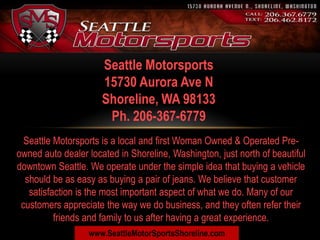 Seattle Motorsports
                      15730 Aurora Ave N
                      Shoreline, WA 98133
                       Ph. 206-367-6779
  Seattle Motorsports is a local and first Woman Owned & Operated Pre-
owned auto dealer located in Shoreline, Washington, just north of beautiful
downtown Seattle. We operate under the simple idea that buying a vehicle
  should be as easy as buying a pair of jeans. We believe that customer
   satisfaction is the most important aspect of what we do. Many of our
 customers appreciate the way we do business, and they often refer their
          friends and family to us after having a great experience.
                  www.SeattleMotorSportsShoreline.com
 