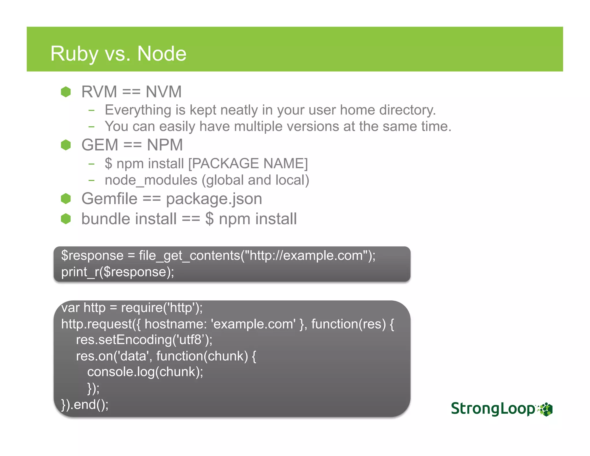 Ruby vs. Node
  RVM == NVM
–  Everything is kept neatly in your user home directory.
–  You can easily have multiple versions at the same time.
  GEM == NPM
–  $ npm install [PACKAGE NAME]
–  node_modules (global and local)
Gemfile == package.json
  bundle install == $ npm install
$response = file_get_contents("http://example.com");
print_r($response);
var http = require('http');
http.request({ hostname: 'example.com' }, function(res) {
res.setEncoding('utf8’);
res.on('data', function(chunk) {
console.log(chunk);
});
}).end();
 