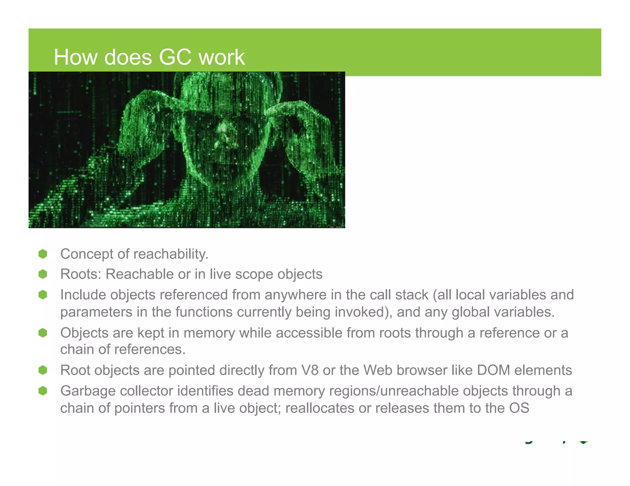 How does GC work
  Concept of reachability.
  Roots: Reachable or in live scope objects
  Include objects referenced from anywhere in the call stack (all local variables and
parameters in the functions currently being invoked), and any global variables.
  Objects are kept in memory while accessible from roots through a reference or a
chain of references.
  Root objects are pointed directly from V8 or the Web browser like DOM elements
  Garbage collector identifies dead memory regions/unreachable objects through a
chain of pointers from a live object; reallocates or releases them to the OS
 