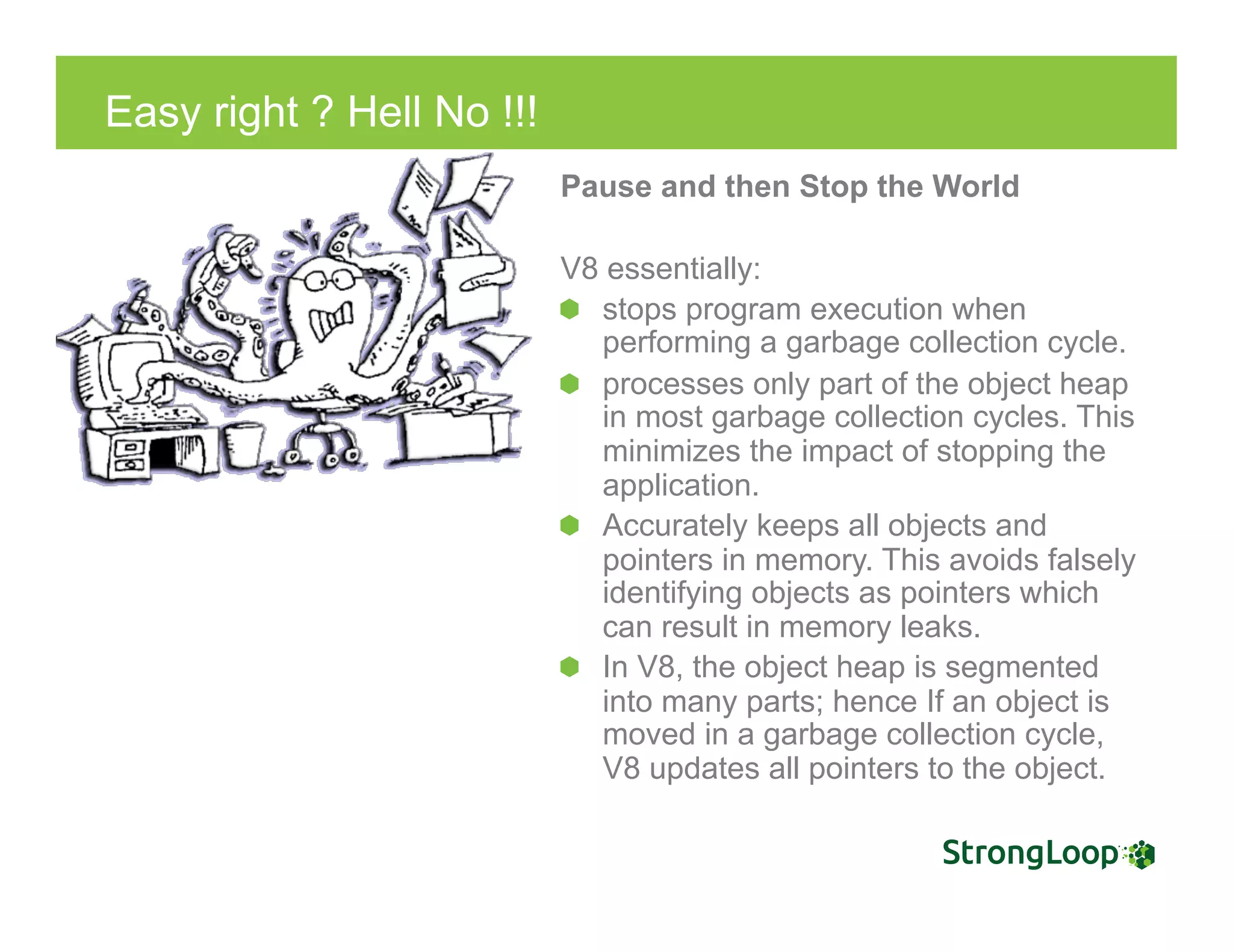 Easy right ? Hell No !!!
Pause and then Stop the World
V8 essentially:
  stops program execution when
performing a garbage collection cycle.
  processes only part of the object heap
in most garbage collection cycles. This
minimizes the impact of stopping the
application.
  Accurately keeps all objects and
pointers in memory. This avoids falsely
identifying objects as pointers which
can result in memory leaks.
  In V8, the object heap is segmented
into many parts; hence If an object is
moved in a garbage collection cycle,
V8 updates all pointers to the object.
 