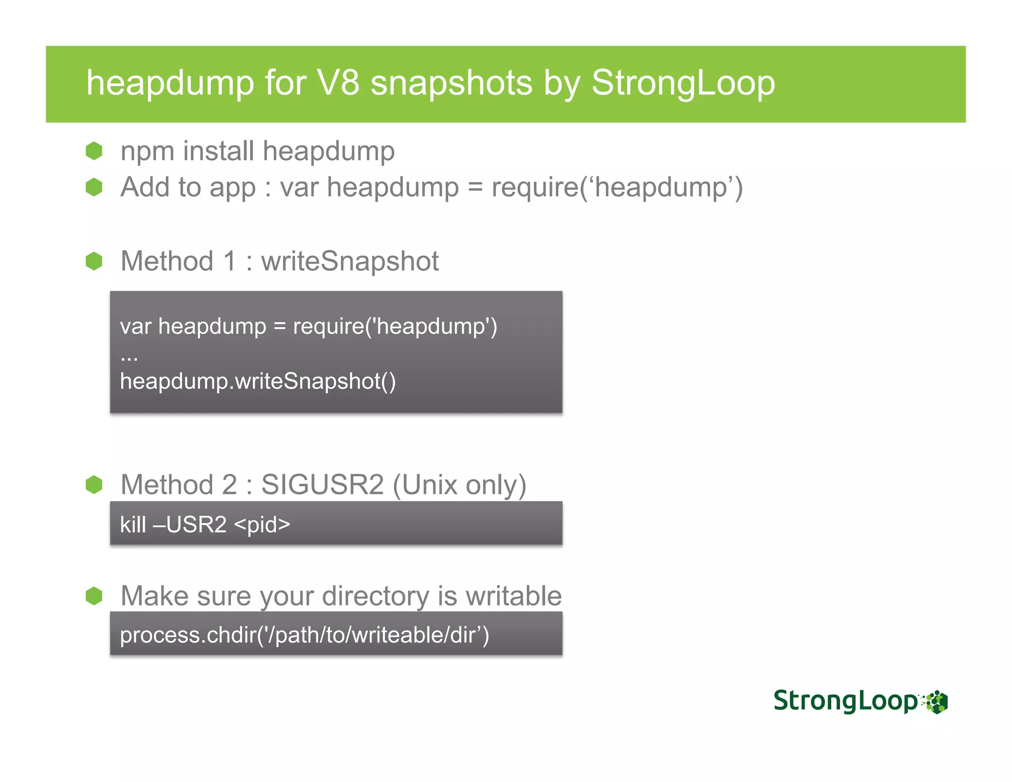 heapdump for V8 snapshots by StrongLoop
npm install heapdump
  Add to app : var heapdump = require(‘heapdump’)
  Method 1 : writeSnapshot
  Method 2 : SIGUSR2 (Unix only)
  Make sure your directory is writable
var heapdump = require('heapdump')
...
heapdump.writeSnapshot()
kill –USR2 <pid>
process.chdir('/path/to/writeable/dir’)
 