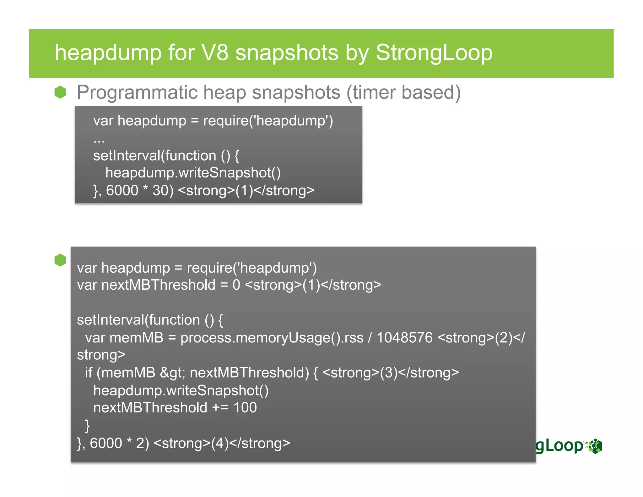 heapdump for V8 snapshots by StrongLoop
  Programmatic heap snapshots (timer based)
  Programmatic heap snapshots (threshold based)
var heapdump = require('heapdump')
...
setInterval(function () {
heapdump.writeSnapshot()
}, 6000 * 30) <strong>(1)</strong>
var heapdump = require('heapdump')
var nextMBThreshold = 0 <strong>(1)</strong>
setInterval(function () {
var memMB = process.memoryUsage().rss / 1048576 <strong>(2)</
strong>
if (memMB &gt; nextMBThreshold) { <strong>(3)</strong>
heapdump.writeSnapshot()
nextMBThreshold += 100
}
}, 6000 * 2) <strong>(4)</strong>
 