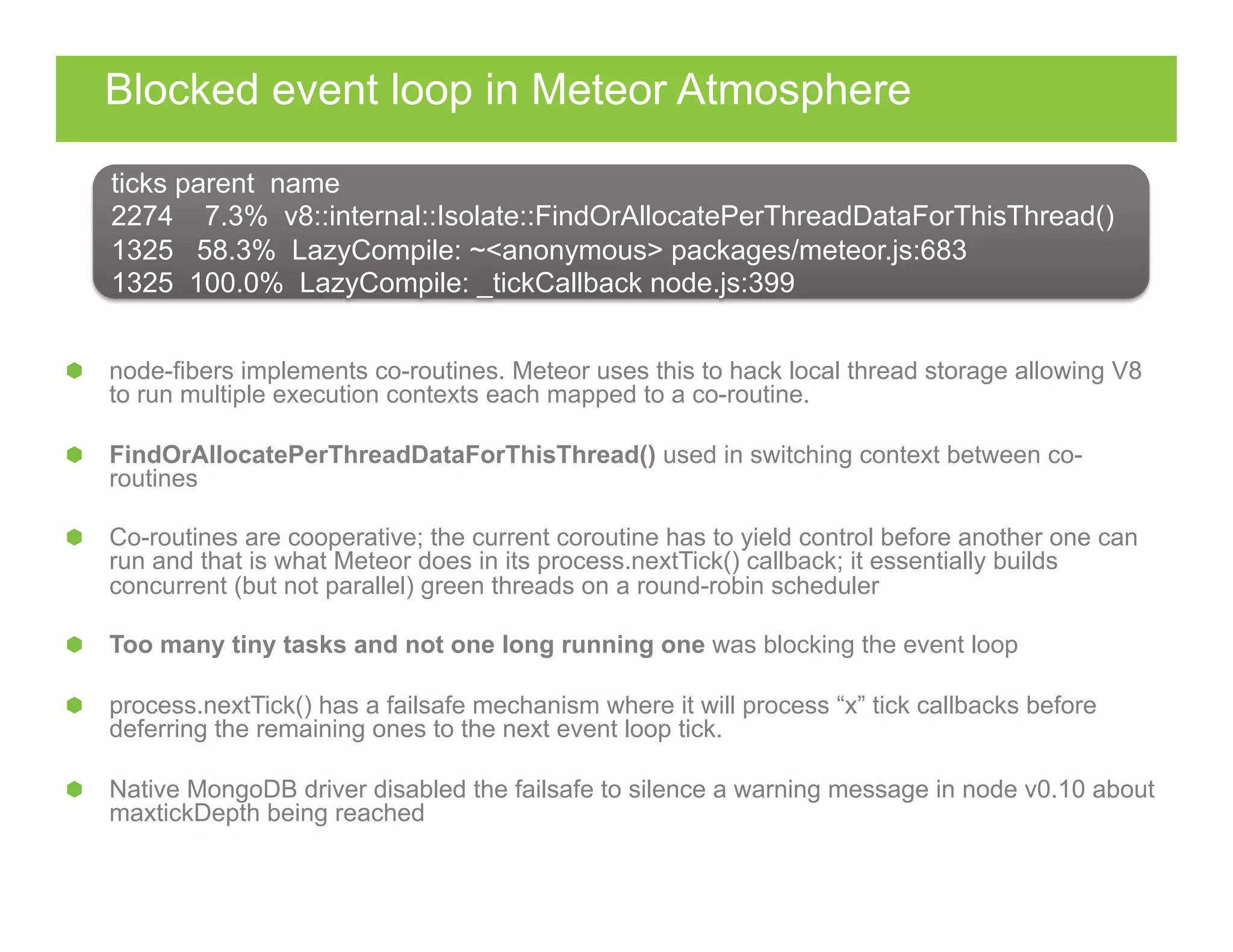 Blocked event loop in Meteor Atmosphere
  node-fibers implements co-routines. Meteor uses this to hack local thread storage allowing V8
to run multiple execution contexts each mapped to a co-routine.
FindOrAllocatePerThreadDataForThisThread() used in switching context between co-
routines
  Co-routines are cooperative; the current coroutine has to yield control before another one can
run and that is what Meteor does in its process.nextTick() callback; it essentially builds
concurrent (but not parallel) green threads on a round-robin scheduler
  Too many tiny tasks and not one long running one was blocking the event loop
process.nextTick() has a failsafe mechanism where it will process “x” tick callbacks before
deferring the remaining ones to the next event loop tick.
  Native MongoDB driver disabled the failsafe to silence a warning message in node v0.10 about
maxtickDepth being reached
ticks parent name
2274 7.3% v8::internal::Isolate::FindOrAllocatePerThreadDataForThisThread()
1325 58.3% LazyCompile: ~<anonymous> packages/meteor.js:683
1325 100.0% LazyCompile: _tickCallback node.js:399
 
