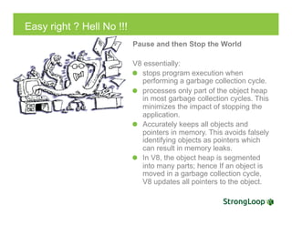 Easy right ? Hell No !!!
Pause and then Stop the World
V8 essentially:
  stops program execution when
performing a garbage collection cycle.
  processes only part of the object heap
in most garbage collection cycles. This
minimizes the impact of stopping the
application.
  Accurately keeps all objects and
pointers in memory. This avoids falsely
identifying objects as pointers which
can result in memory leaks.
  In V8, the object heap is segmented
into many parts; hence If an object is
moved in a garbage collection cycle,
V8 updates all pointers to the object.
 