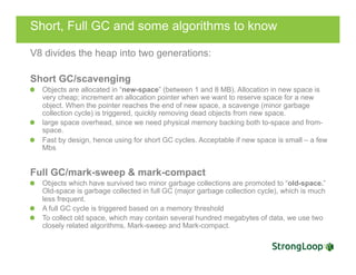 Short, Full GC and some algorithms to know
V8 divides the heap into two generations:
Short GC/scavenging
Objects are allocated in “new-space” (between 1 and 8 MB). Allocation in new space is
very cheap; increment an allocation pointer when we want to reserve space for a new
object. When the pointer reaches the end of new space, a scavenge (minor garbage
collection cycle) is triggered, quickly removing dead objects from new space.
  large space overhead, since we need physical memory backing both to-space and from-
space.
  Fast by design, hence using for short GC cycles. Acceptable if new space is small – a few
Mbs
Full GC/mark-sweep & mark-compact
Objects which have survived two minor garbage collections are promoted to “old-space.”
Old-space is garbage collected in full GC (major garbage collection cycle), which is much
less frequent.
A full GC cycle is triggered based on a memory threshold
  To collect old space, which may contain several hundred megabytes of data, we use two
closely related algorithms, Mark-sweep and Mark-compact.
 