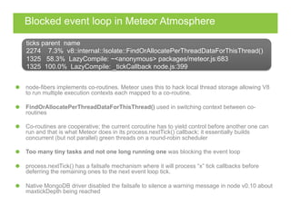 Blocked event loop in Meteor Atmosphere
  node-fibers implements co-routines. Meteor uses this to hack local thread storage allowing V8
to run multiple execution contexts each mapped to a co-routine.
FindOrAllocatePerThreadDataForThisThread() used in switching context between co-
routines
  Co-routines are cooperative; the current coroutine has to yield control before another one can
run and that is what Meteor does in its process.nextTick() callback; it essentially builds
concurrent (but not parallel) green threads on a round-robin scheduler
  Too many tiny tasks and not one long running one was blocking the event loop
process.nextTick() has a failsafe mechanism where it will process “x” tick callbacks before
deferring the remaining ones to the next event loop tick.
  Native MongoDB driver disabled the failsafe to silence a warning message in node v0.10 about
maxtickDepth being reached
ticks parent name
2274 7.3% v8::internal::Isolate::FindOrAllocatePerThreadDataForThisThread()
1325 58.3% LazyCompile: ~<anonymous> packages/meteor.js:683
1325 100.0% LazyCompile: _tickCallback node.js:399
 