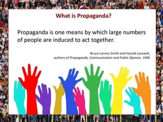 What is Propaganda?
Propaganda is one means by which large numbers
of people are induced to act together.
-Bruce Lannes Smith and Harold Lasswell,
authors of Propaganda, Communication and Public Opinion, 1946
 