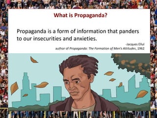 What is Propaganda?
Propaganda is a form of information that panders
to our insecurities and anxieties.
-Jacques Ellul
author of Propaganda: The Formation of Men’s Attitudes, 1962
 