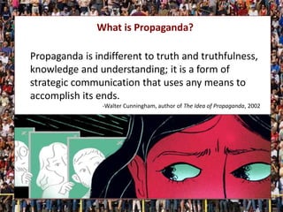 What is Propaganda?
Propaganda is indifferent to truth and truthfulness,
knowledge and understanding; it is a form of
strategic communication that uses any means to
accomplish its ends.
-Walter Cunningham, author of The Idea of Propaganda, 2002
 