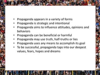 • Propaganda appears in a variety of forms
• Propaganda is strategic and intentional
• Propaganda aims to influence attitudes, opinions and
behaviors
• Propaganda can be beneficial or harmful
• Propaganda may use truth, half-truths or lies
• Propaganda uses any means to accomplish its goal
• To be successful, propaganda taps into our deepest
values, fears, hopes and dreams
 