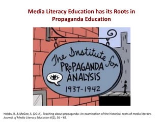 Media Literacy Education has its Roots in
Propaganda Education
Hobbs, R. & McGee, S. (2014). Teaching about propaganda: An examination of the historical roots of media literacy.
Journal of Media Literacy Education 6(2), 56 – 67.
 