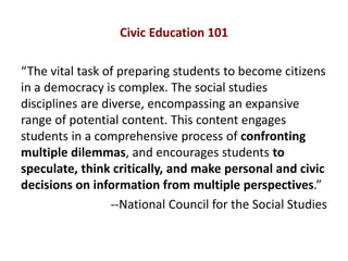 Civic Education 101
“The vital task of preparing students to become citizens
in a democracy is complex. The social studies
disciplines are diverse, encompassing an expansive
range of potential content. This content engages
students in a comprehensive process of confronting
multiple dilemmas, and encourages students to
speculate, think critically, and make personal and civic
decisions on information from multiple perspectives.”
--National Council for the Social Studies
 