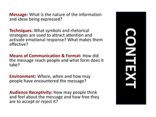 Message: What is the nature of the information
and ideas being expressed?
Techniques: What symbols and rhetorical
strategies are used to attract attention and
activate emotional response? What makes them
effective?
Means of Communication & Format: How did
the message reach people and what form does it
take?
Environment: Where, when and how may
people have encountered the message?
Audience Receptivity: How may people think
and feel about the message and how free they
are to accept or reject it?
CONTEXT
 