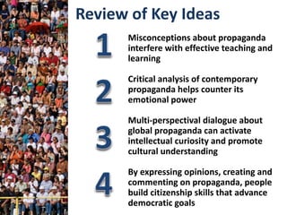 Misconceptions about propaganda
interfere with effective teaching and
learning
Critical analysis of contemporary
propaganda helps counter its
emotional power
Multi-perspectival dialogue about
global propaganda can activate
intellectual curiosity and promote
cultural understanding
By expressing opinions, creating and
commenting on propaganda, people
build citizenship skills that advance
democratic goals
Review of Key Ideas
 