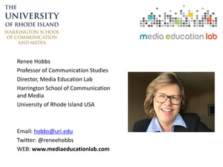 Renee Hobbs
Professor of Communication Studies
Director, Media Education Lab
Harrington School of Communication
and Media
University of Rhode Island USA
Email: hobbs@uri.edu
Twitter: @reneehobbs
WEB: www.mediaeducationlab.com
 