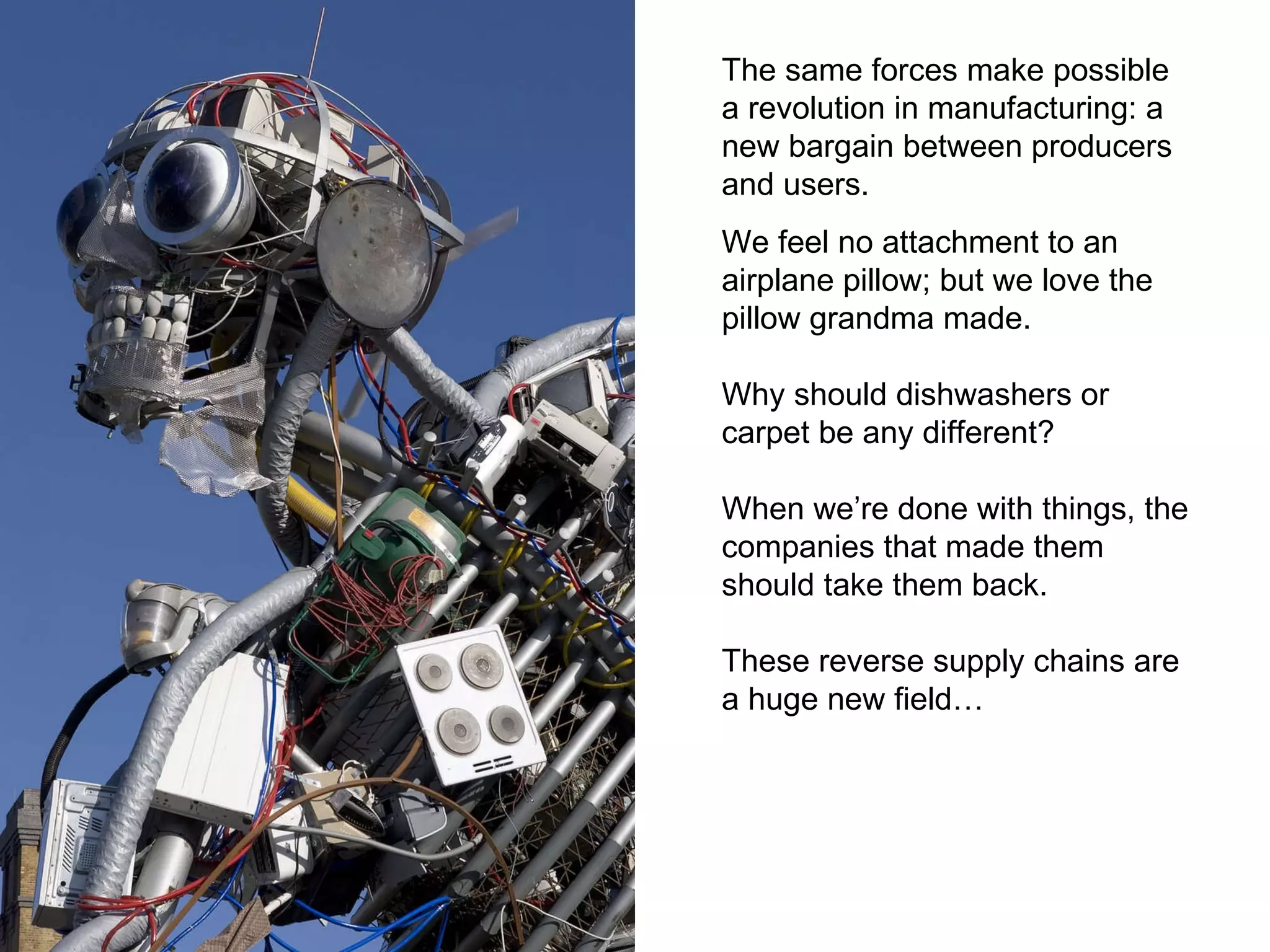 The same forces make possible a revolution in manufacturing: a new bargain between producers and users. We feel no attachment to an airplane pillow; but we love the pillow grandma made.  Why should dishwashers or carpet be any different? When we’re done with things, the companies that made them should take them back. These reverse supply chains are a huge new field… 
