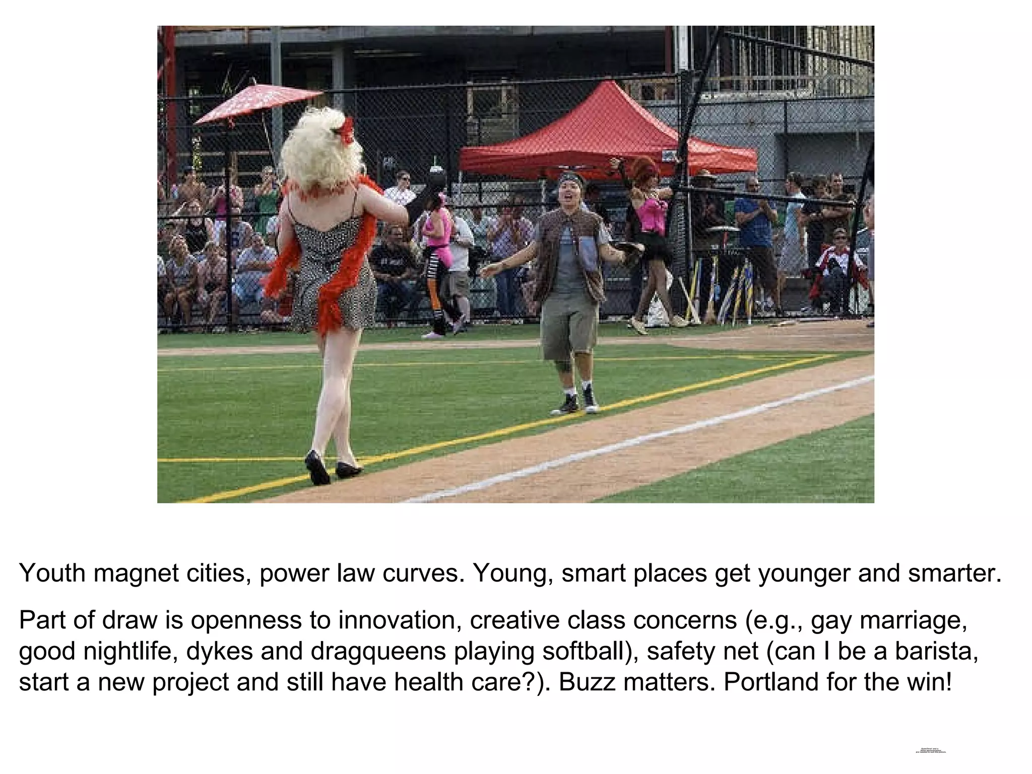 Youth magnet cities, power law curves. Young, smart places get younger and smarter. Part of draw is openness to innovation, creative class concerns (e.g., gay marriage, good nightlife, dykes and dragqueens playing softball), safety net (can I be a barista, start a new project and still have health care?). Buzz matters. Portland for the win! 