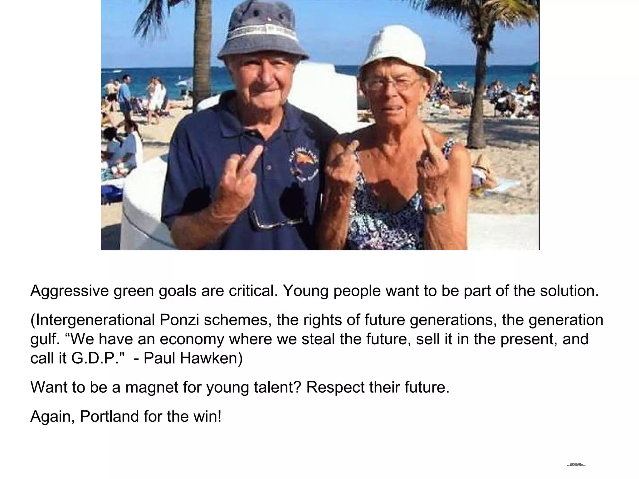 Aggressive green goals are critical. Young people want to be part of the solution. (Intergenerational Ponzi schemes, the rights of future generations, the generation gulf. “We have an economy where we steal the future, sell it in the present, and call it G.D.P."  - Paul Hawken) Want to be a magnet for young talent? Respect their future.  Again, Portland for the win! 