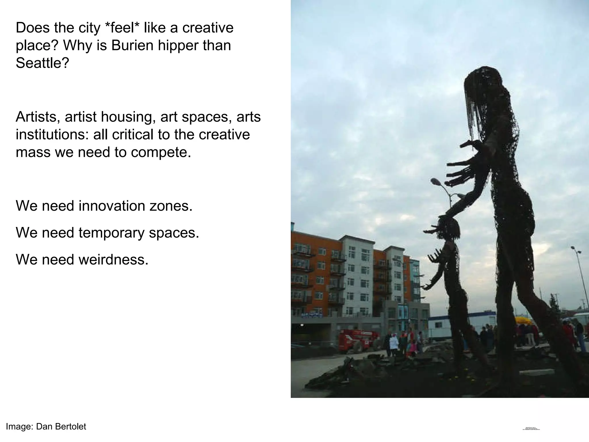 Does the city *feel* like a creative place? Why is Burien hipper than Seattle? Artists, artist housing, art spaces, arts institutions: all critical to the creative mass we need to compete. We need innovation zones.  We need temporary spaces.  We need weirdness. Image: Dan Bertolet 