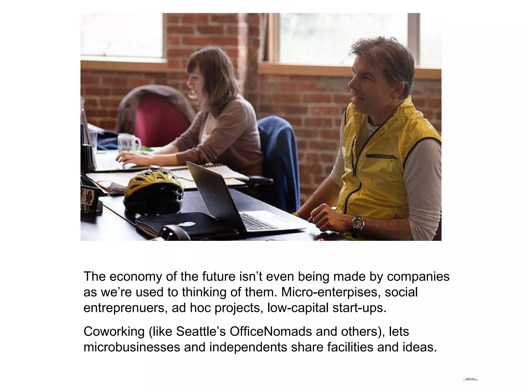 The economy of the future isn’t even being made by companies as we’re used to thinking of them. Micro-enterpises, social entreprenuers, ad hoc projects, low-capital start-ups. Coworking (like Seattle’s OfficeNomads and others), lets microbusinesses and independents share facilities and ideas. 