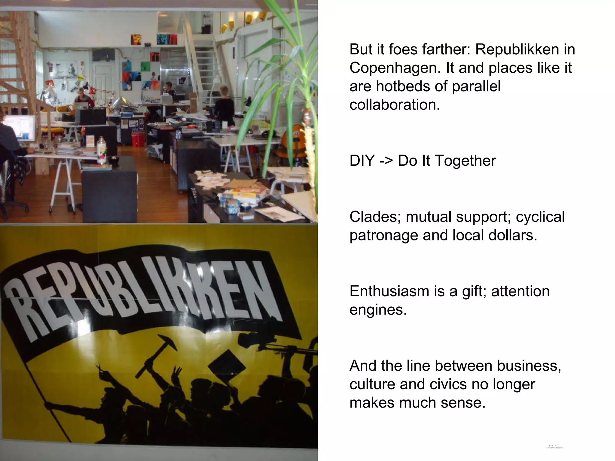 But it foes farther: Republikken in Copenhagen. It and places like it are hotbeds of parallel collaboration. DIY -> Do It Together Clades; mutual support; cyclical patronage and local dollars. Enthusiasm is a gift; attention engines. And the line between business, culture and civics no longer makes much sense.  