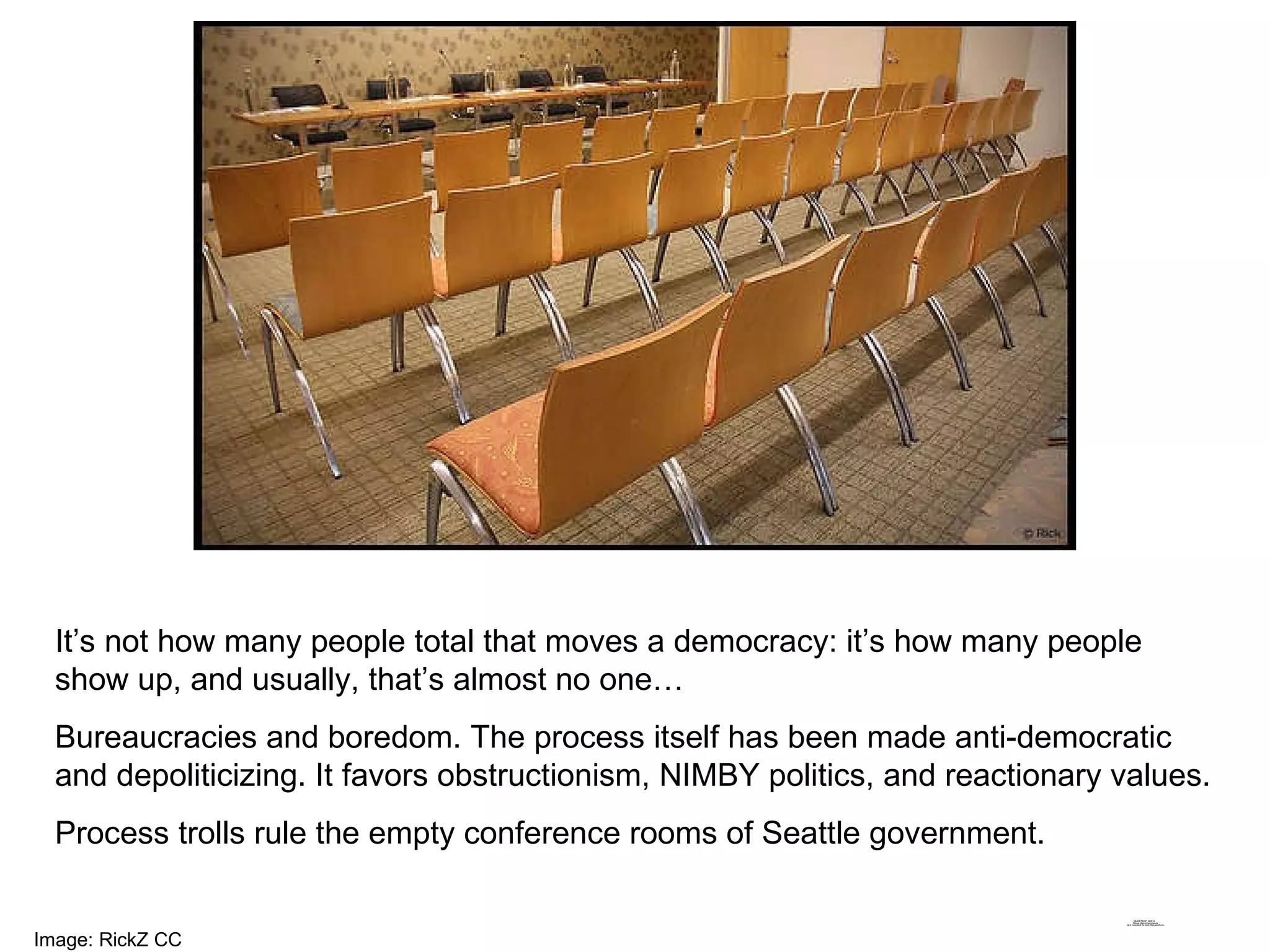 It’s not how many people total that moves a democracy: it’s how many people show up, and usually, that’s almost no one…  Bureaucracies and boredom. The process itself has been made anti-democratic and depoliticizing. It favors obstructionism, NIMBY politics, and reactionary values. Process trolls rule the empty conference rooms of Seattle government. Image: RickZ CC 