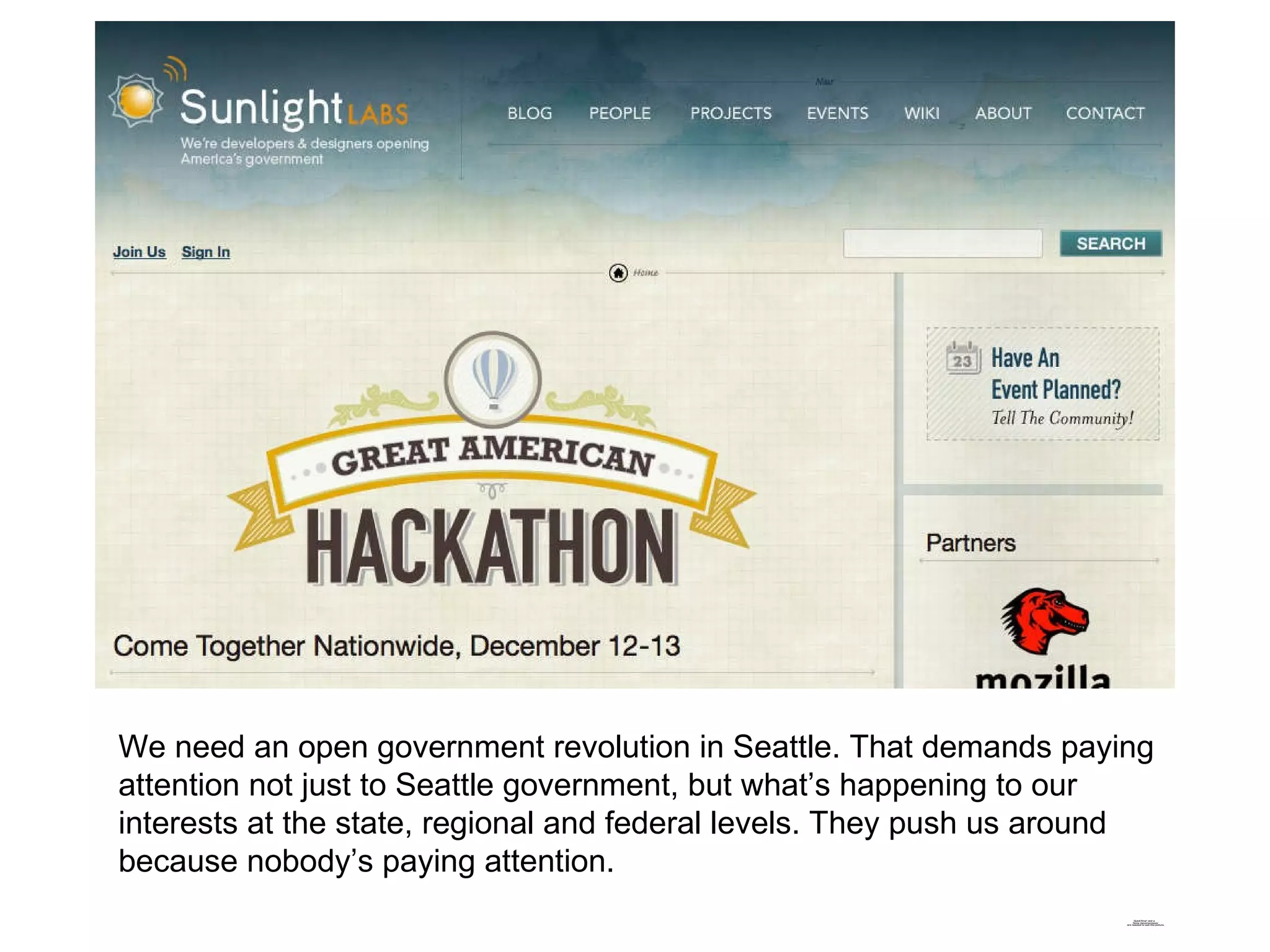We need an open government revolution in Seattle. That demands paying attention not just to Seattle government, but what’s happening to our interests at the state, regional and federal levels. They push us around because nobody’s paying attention. 