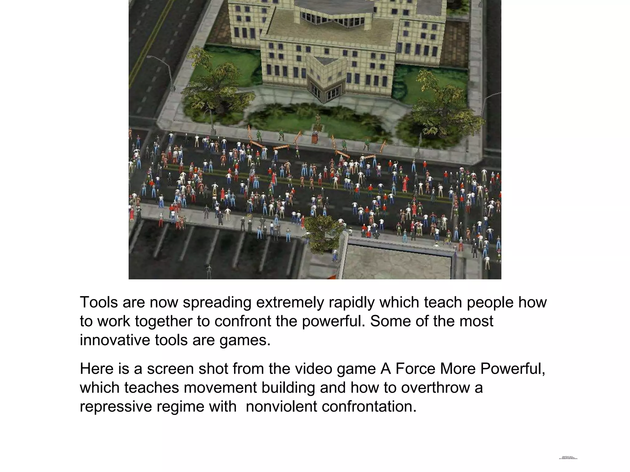 Tools are now spreading extremely rapidly which teach people how to work together to confront the powerful. Some of the most innovative tools are games. Here is a screen shot from the video game A Force More Powerful, which teaches movement building and how to overthrow a repressive regime with  nonviolent confrontation. 