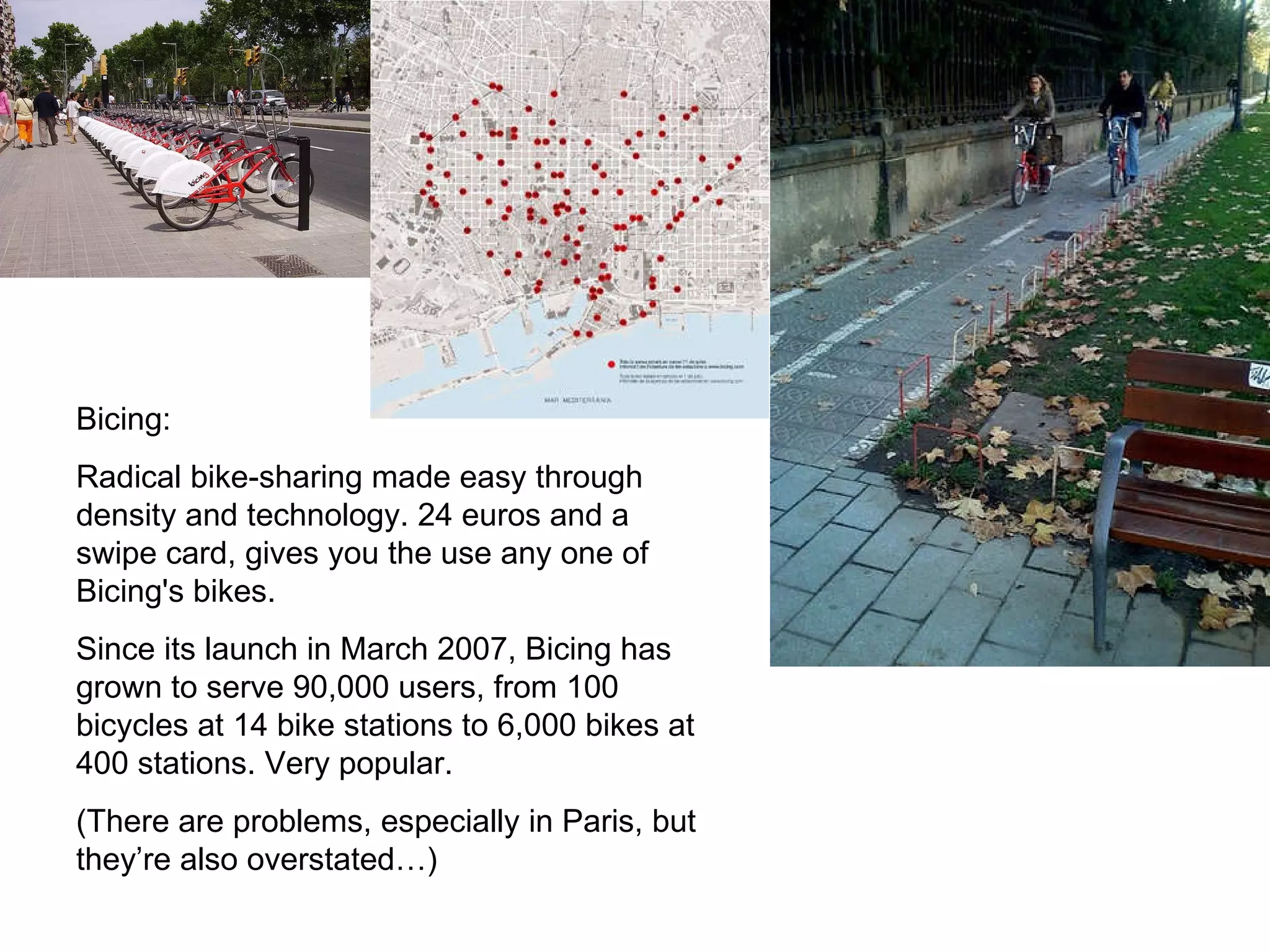 Bicing: Radical bike-sharing made easy through density and technology. 24 euros and a swipe card, gives you the use any one of Bicing's bikes. Since its launch in March 2007, Bicing has grown to serve 90,000 users, from 100 bicycles at 14 bike stations to 6,000 bikes at 400 stations. Very popular. (There are problems, especially in Paris, but they’re also overstated…) 