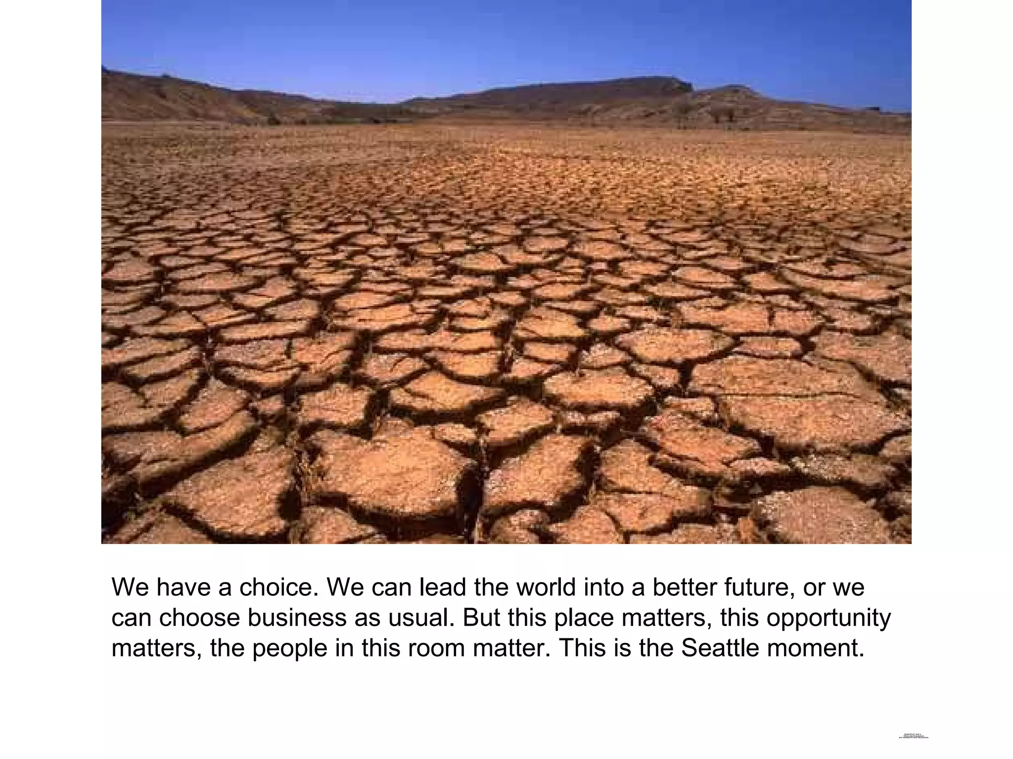 We have a choice. We can lead the world into a better future, or we can choose business as usual. But this place matters, this opportunity matters, the people in this room matter. This is the Seattle moment. 
