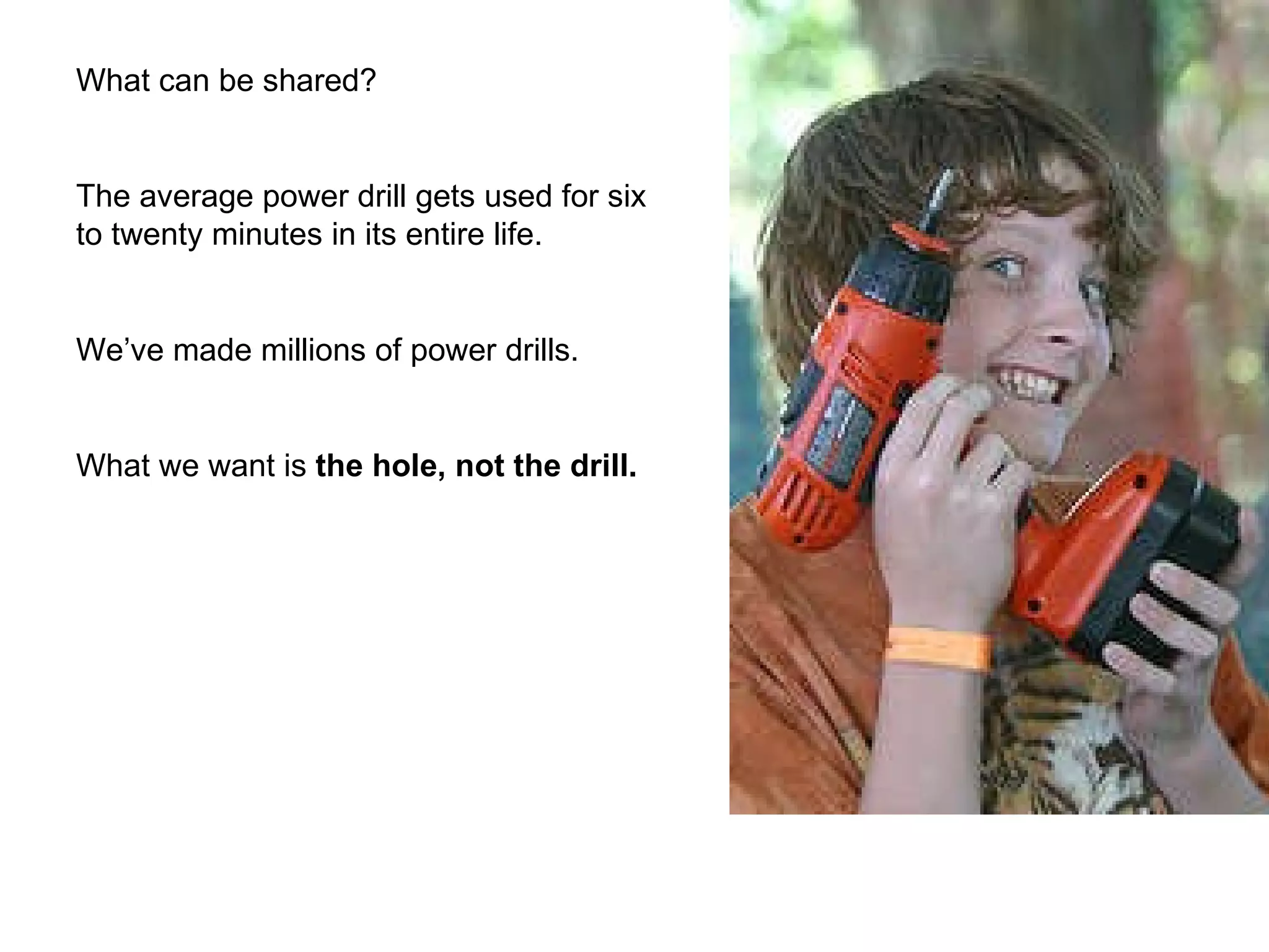 What can be shared? The average power drill gets used for six to twenty minutes in its entire life.  We’ve made millions of power drills. What we want is  the hole, not the drill. 