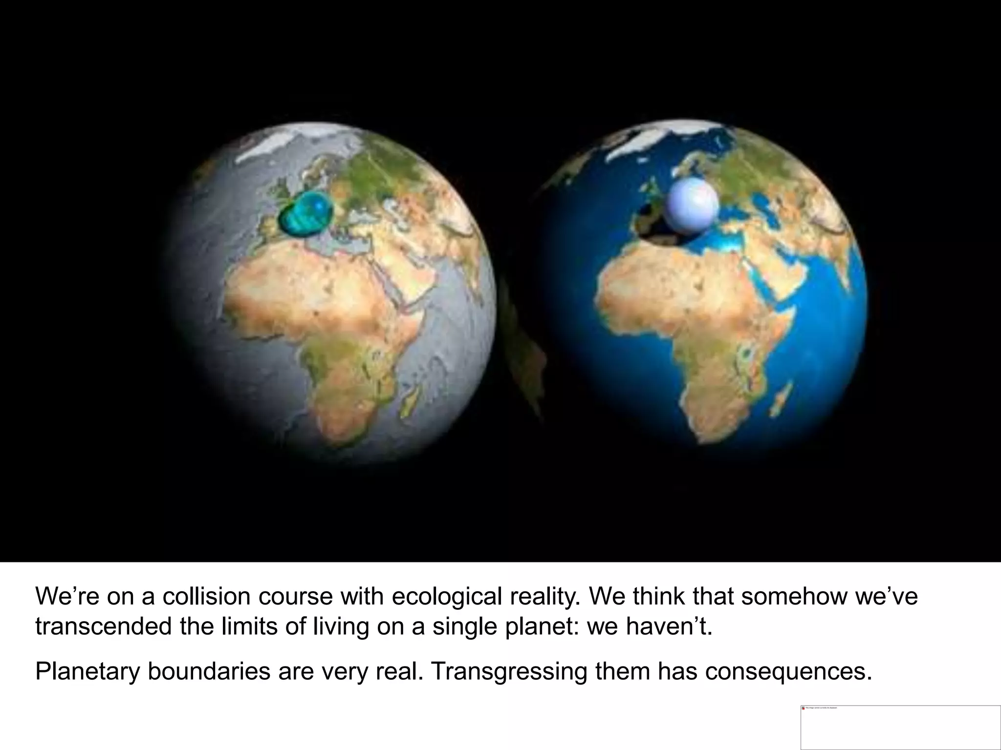 We’re on a collision course with ecological reality. We think that somehow we’ve
transcended the limits of living on a single planet: we haven’t.
Planetary boundaries are very real. Transgressing them has consequences.
 