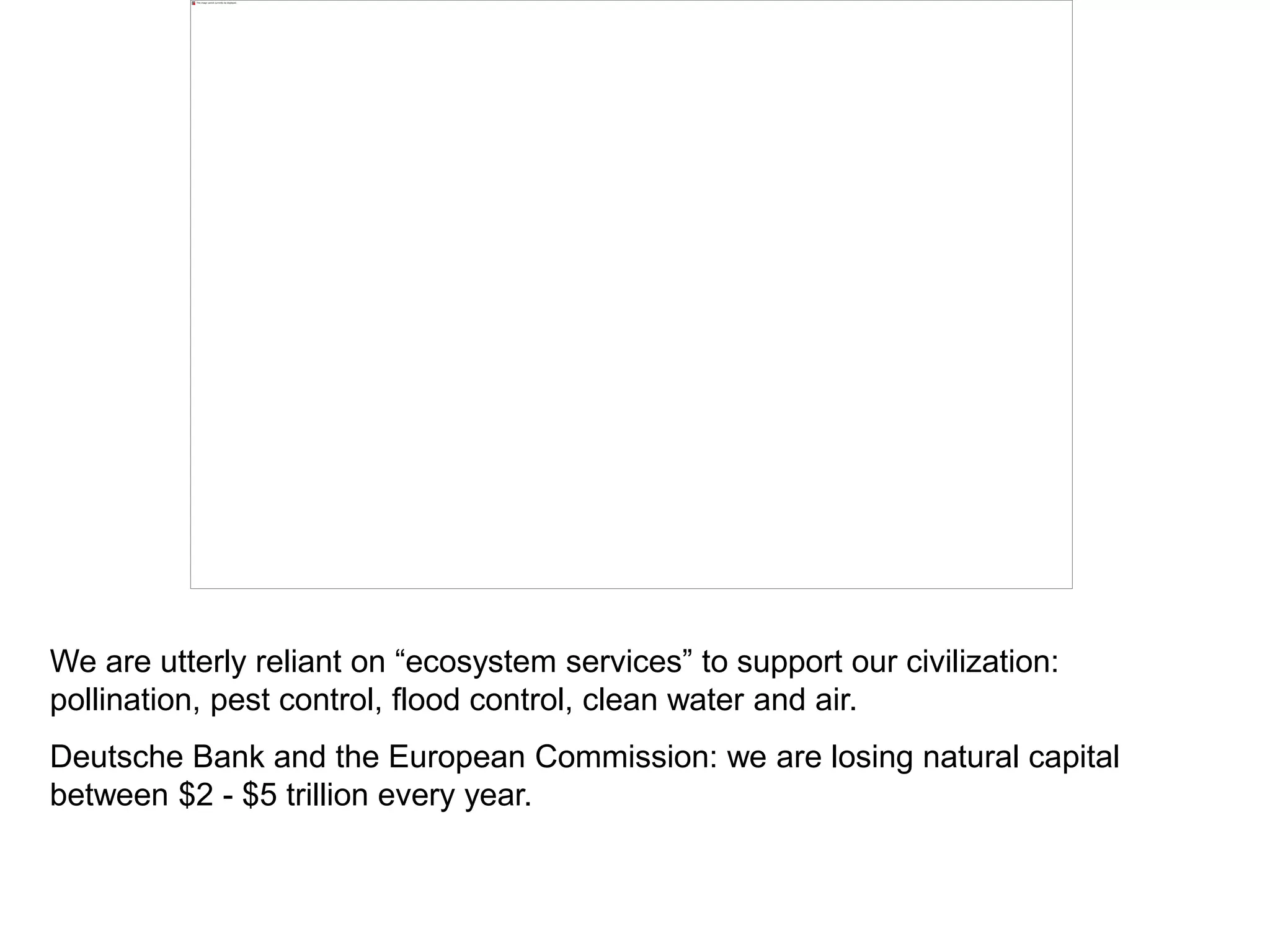 We are utterly reliant on “ecosystem services” to support our civilization:
pollination, pest control, flood control, clean water and air.
Deutsche Bank and the European Commission: we are losing natural capital
between $2 - $5 trillion every year.
 