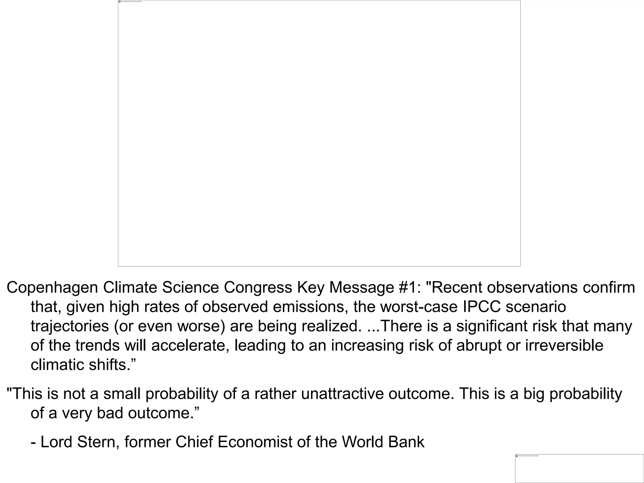 Copenhagen Climate Science Congress Key Message #1: "Recent observations confirm
that, given high rates of observed emissions, the worst-case IPCC scenario
trajectories (or even worse) are being realized. ...There is a significant risk that many
of the trends will accelerate, leading to an increasing risk of abrupt or irreversible
climatic shifts.”
"This is not a small probability of a rather unattractive outcome. This is a big probability
of a very bad outcome.”
- Lord Stern, former Chief Economist of the World Bank
 