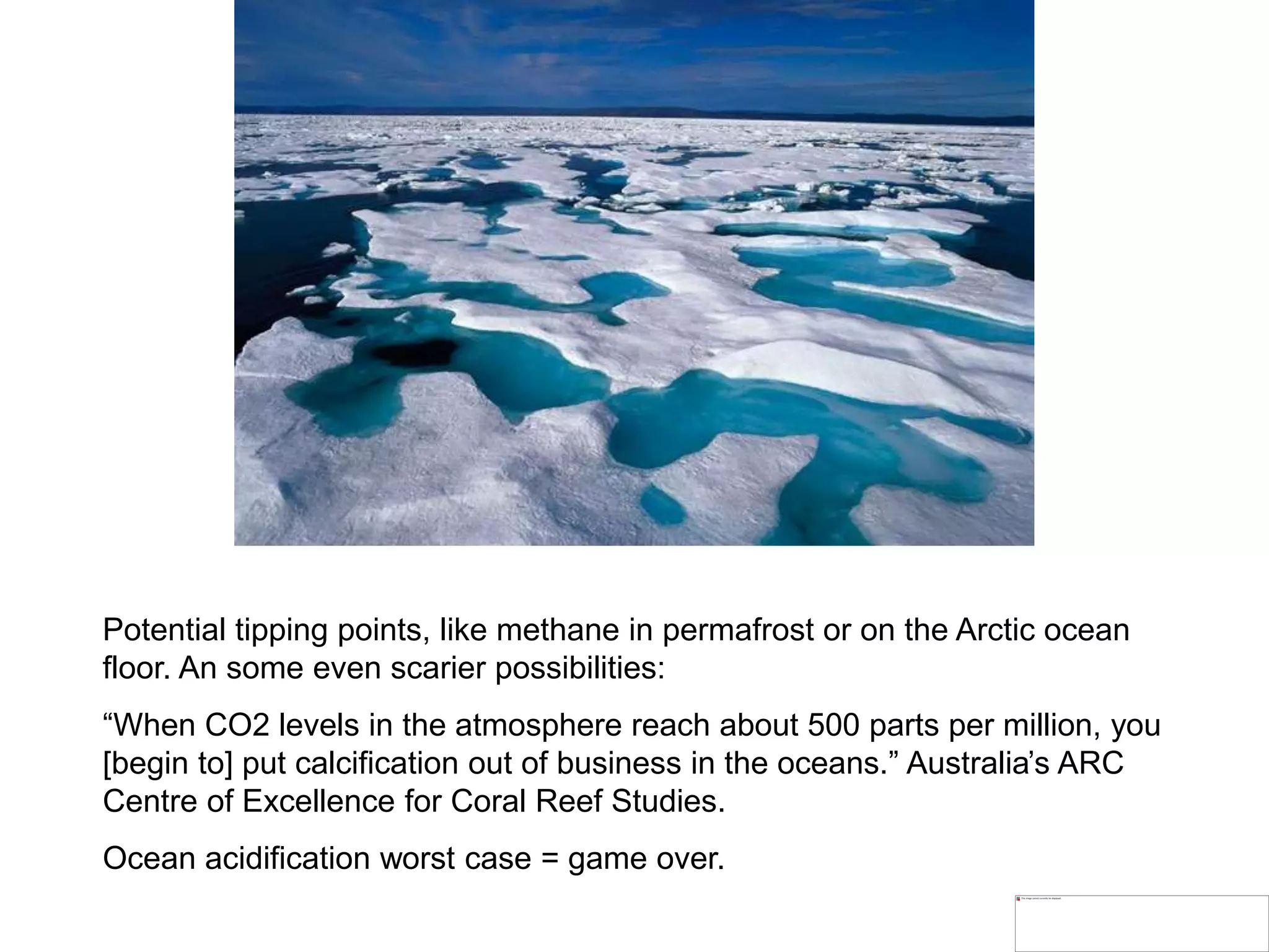 Potential tipping points, like methane in permafrost or on the Arctic ocean
floor. An some even scarier possibilities:
“When CO2 levels in the atmosphere reach about 500 parts per million, you
[begin to] put calcification out of business in the oceans.” Australia’s ARC
Centre of Excellence for Coral Reef Studies.
Ocean acidification worst case = game over.
 