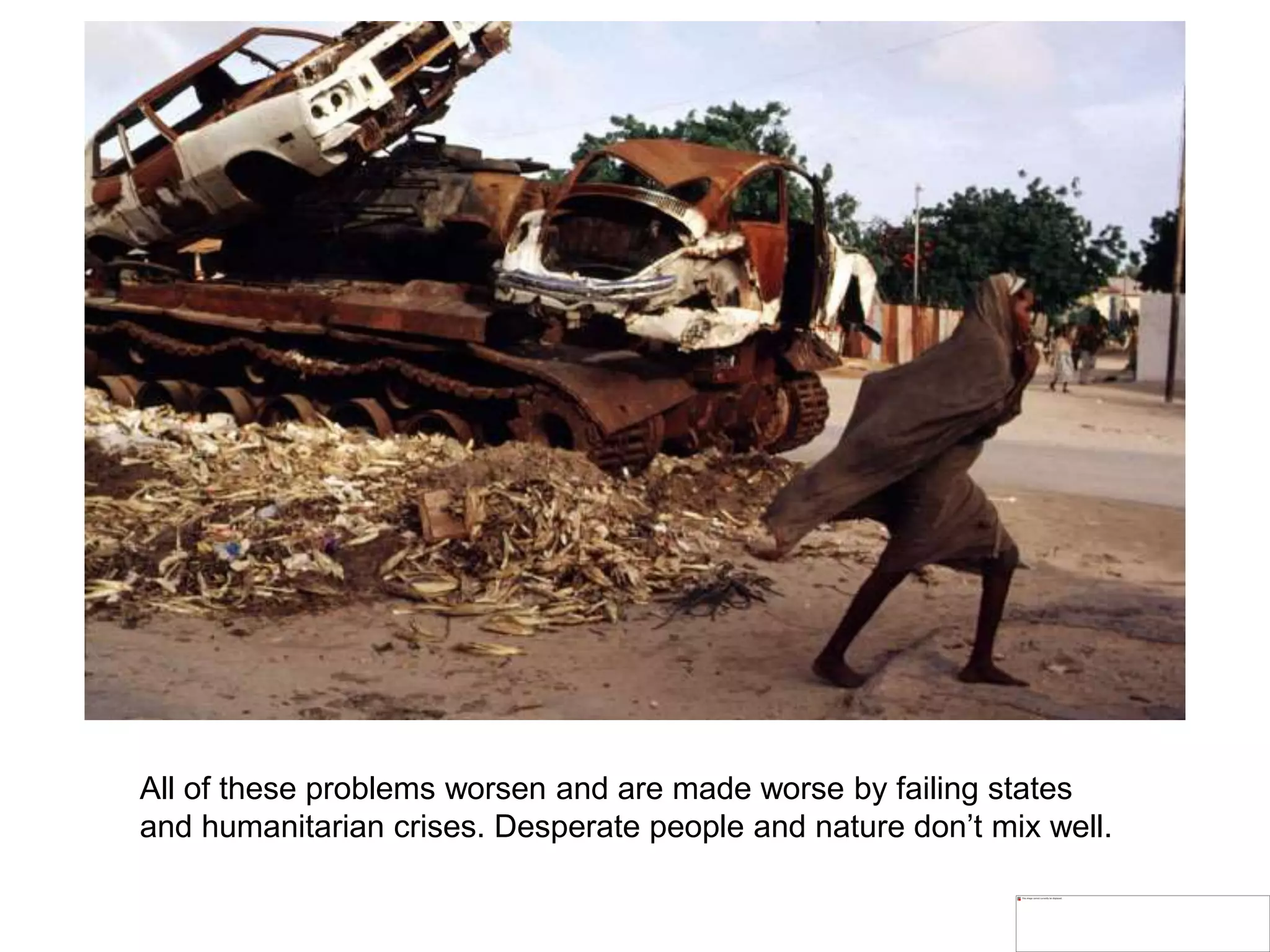 All of these problems worsen and are made worse by failing states
and humanitarian crises. Desperate people and nature don’t mix well.
 