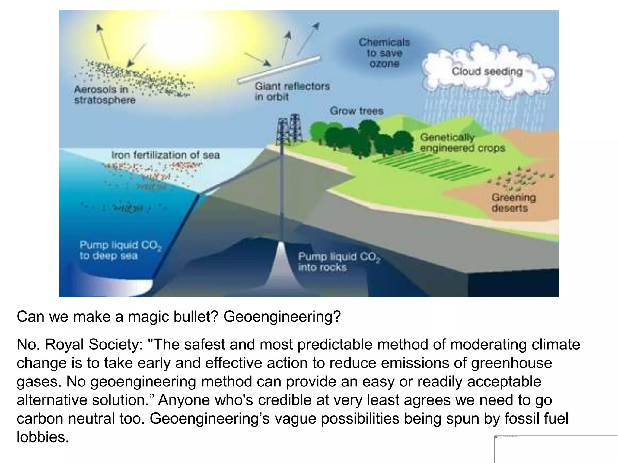 Can we make a magic bullet? Geoengineering?
No. Royal Society: "The safest and most predictable method of moderating climate
change is to take early and effective action to reduce emissions of greenhouse
gases. No geoengineering method can provide an easy or readily acceptable
alternative solution.” Anyone who's credible at very least agrees we need to go
carbon neutral too. Geoengineering’s vague possibilities being spun by fossil fuel
lobbies.
 