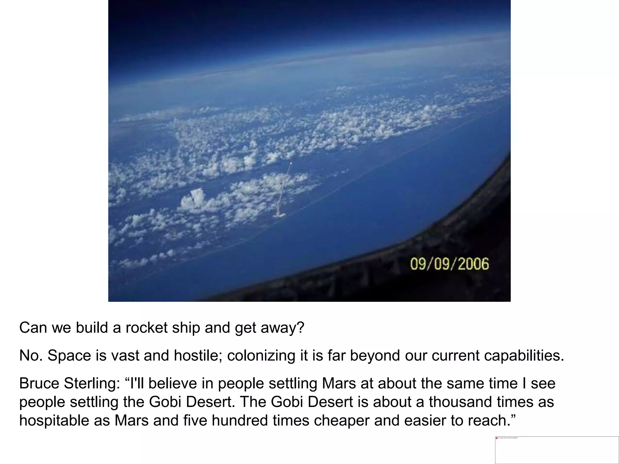 Can we build a rocket ship and get away?
No. Space is vast and hostile; colonizing it is far beyond our current capabilities.
Bruce Sterling: “I'll believe in people settling Mars at about the same time I see
people settling the Gobi Desert. The Gobi Desert is about a thousand times as
hospitable as Mars and five hundred times cheaper and easier to reach.”
 