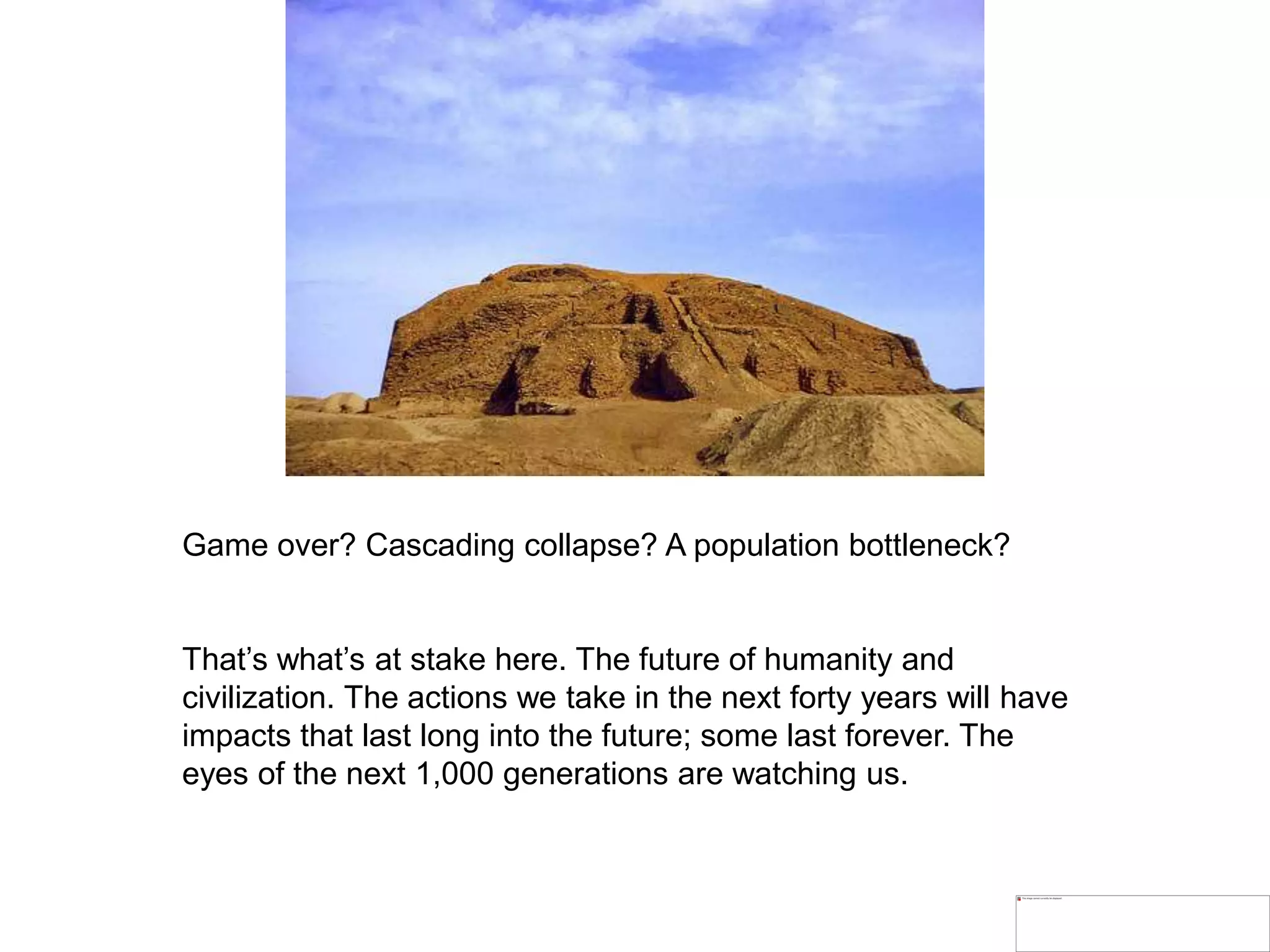 Game over? Cascading collapse? A population bottleneck?
That’s what’s at stake here. The future of humanity and
civilization. The actions we take in the next forty years will have
impacts that last long into the future; some last forever. The
eyes of the next 1,000 generations are watching us.
 