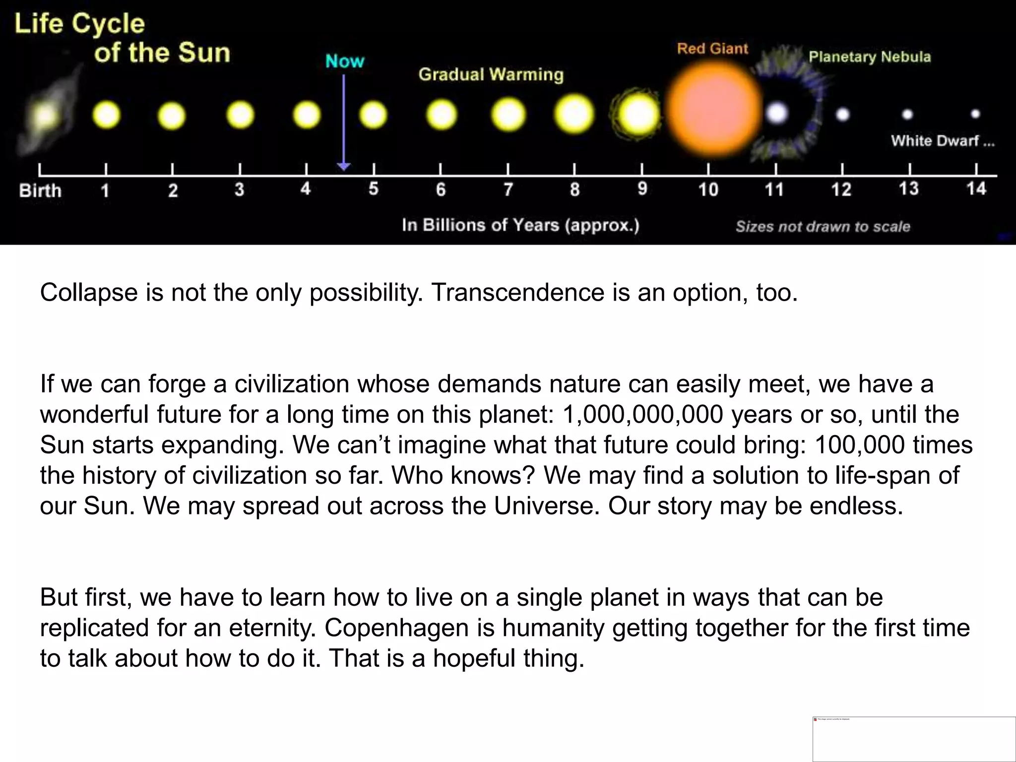 Collapse is not the only possibility. Transcendence is an option, too.
If we can forge a civilization whose demands nature can easily meet, we have a
wonderful future for a long time on this planet: 1,000,000,000 years or so, until the
Sun starts expanding. We can’t imagine what that future could bring: 100,000 times
the history of civilization so far. Who knows? We may find a solution to life-span of
our Sun. We may spread out across the Universe. Our story may be endless.
But first, we have to learn how to live on a single planet in ways that can be
replicated for an eternity. Copenhagen is humanity getting together for the first time
to talk about how to do it. That is a hopeful thing.
 