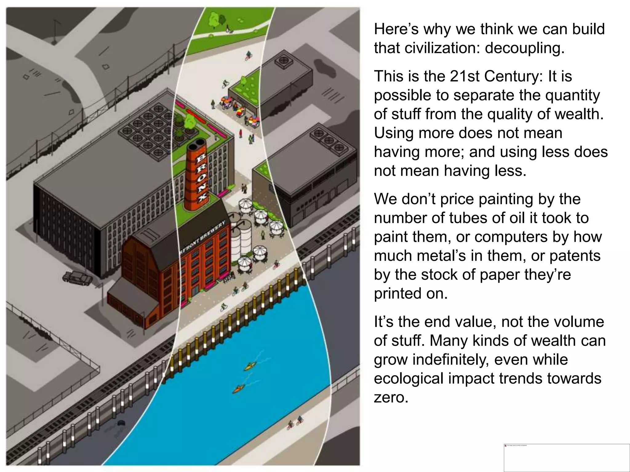 Here’s why we think we can build
that civilization: decoupling.
This is the 21st Century: It is
possible to separate the quantity
of stuff from the quality of wealth.
Using more does not mean
having more; and using less does
not mean having less.
We don’t price painting by the
number of tubes of oil it took to
paint them, or computers by how
much metal’s in them, or patents
by the stock of paper they’re
printed on.
It’s the end value, not the volume
of stuff. Many kinds of wealth can
grow indefinitely, even while
ecological impact trends towards
zero.
 
