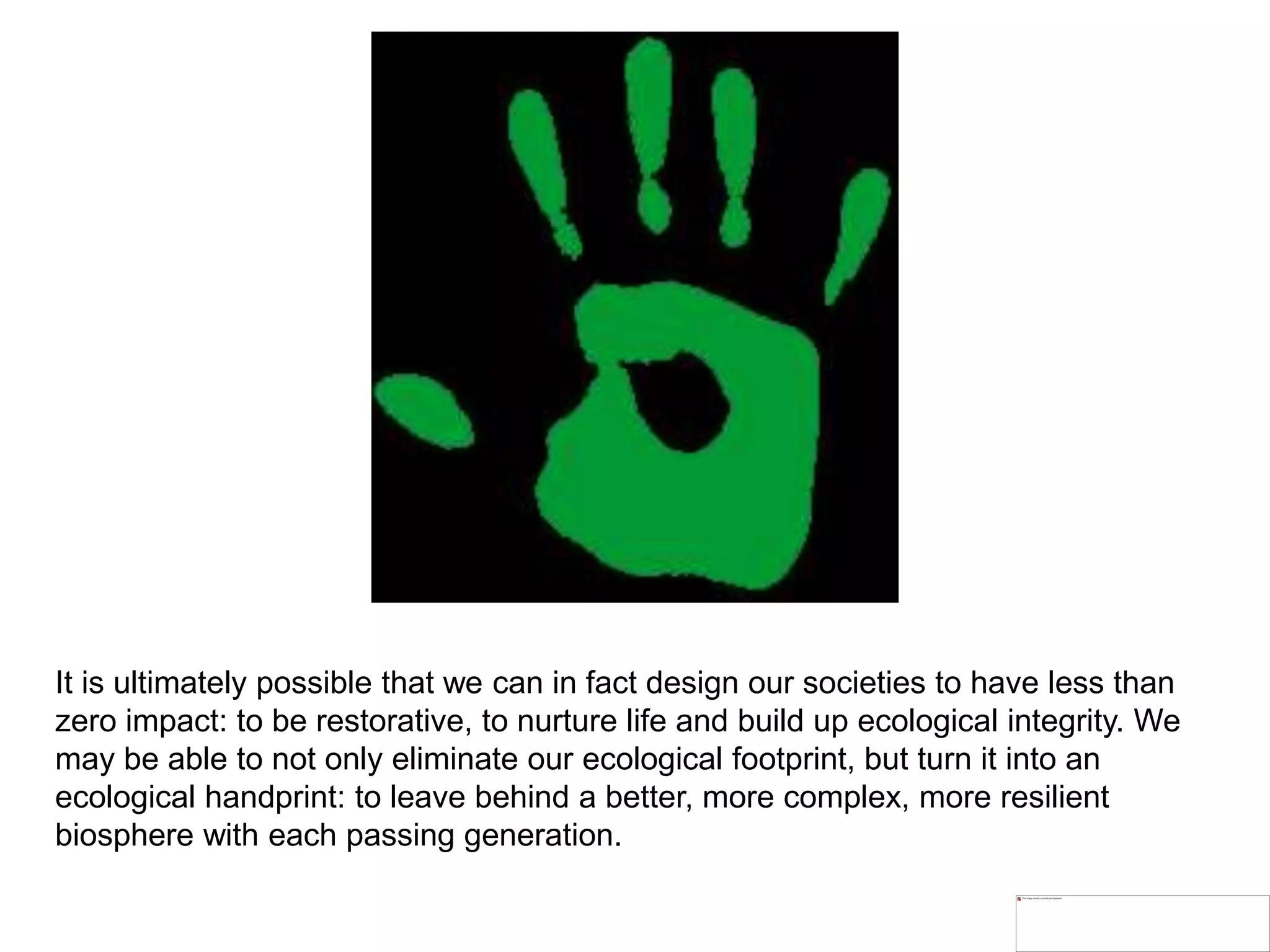 It is ultimately possible that we can in fact design our societies to have less than
zero impact: to be restorative, to nurture life and build up ecological integrity. We
may be able to not only eliminate our ecological footprint, but turn it into an
ecological handprint: to leave behind a better, more complex, more resilient
biosphere with each passing generation.
 