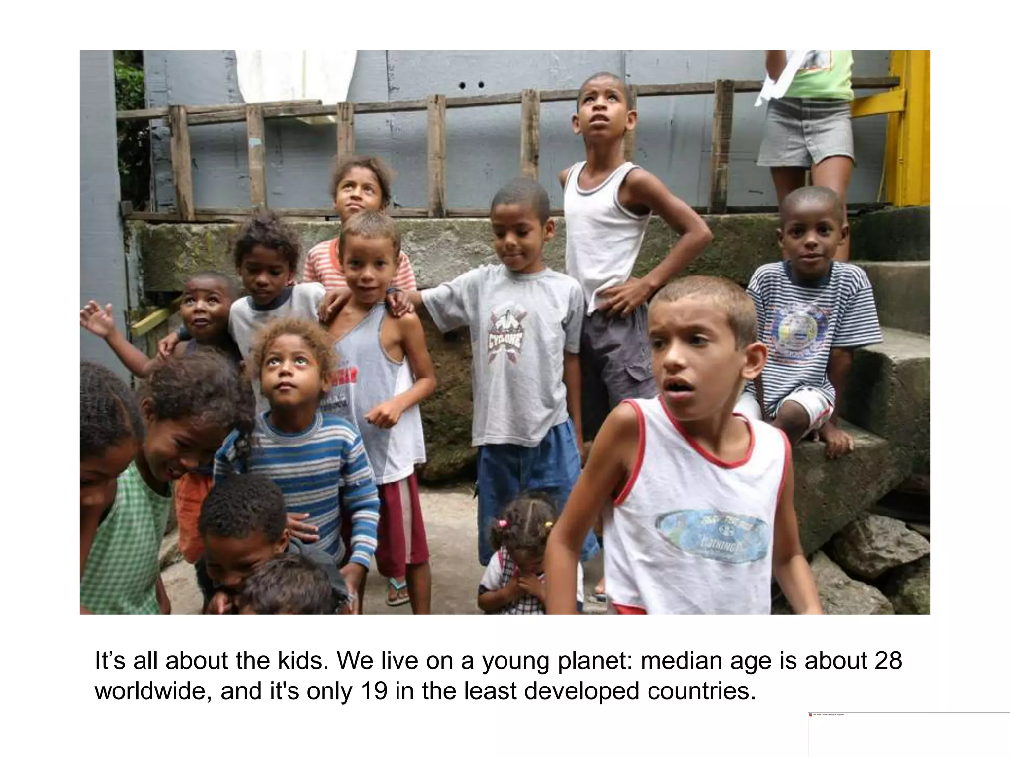 It’s all about the kids. We live on a young planet: median age is about 28
worldwide, and it's only 19 in the least developed countries.
 