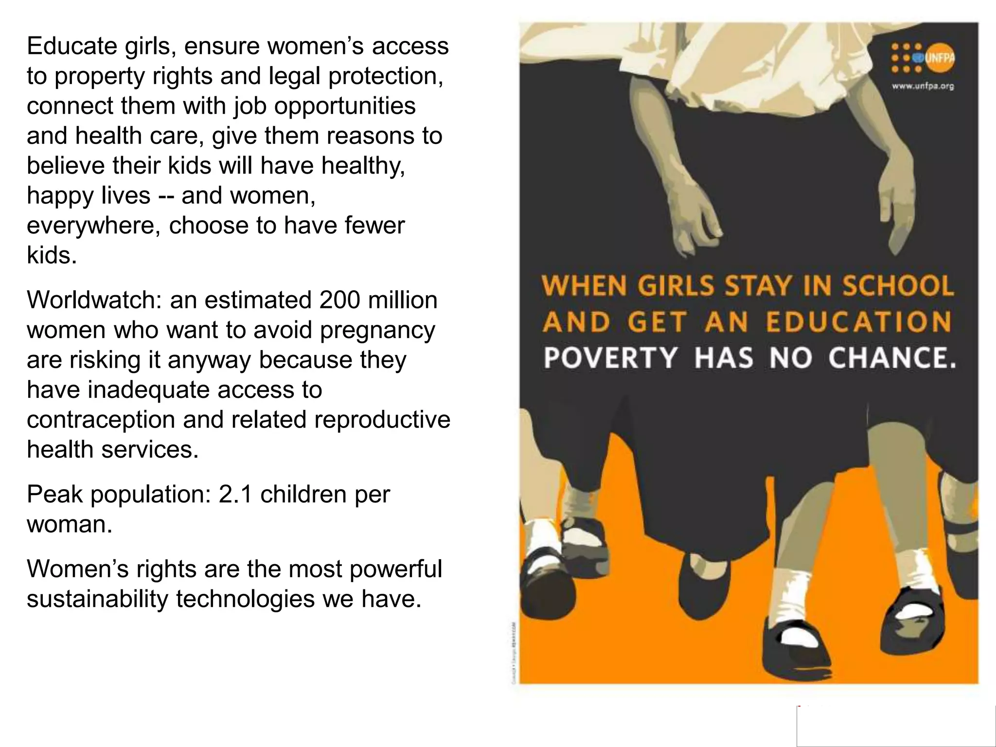 Educate girls, ensure women’s access
to property rights and legal protection,
connect them with job opportunities
and health care, give them reasons to
believe their kids will have healthy,
happy lives -- and women,
everywhere, choose to have fewer
kids.
Worldwatch: an estimated 200 million
women who want to avoid pregnancy
are risking it anyway because they
have inadequate access to
contraception and related reproductive
health services.
Peak population: 2.1 children per
woman.
Women’s rights are the most powerful
sustainability technologies we have.
 